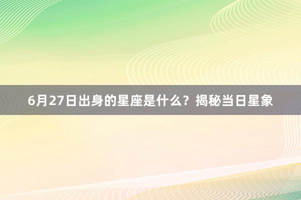 6月27日出身的星座是什么？揭秘当日星象